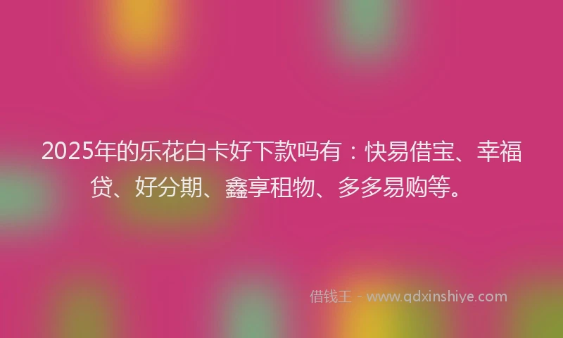 2025年的乐花白卡好下款吗有：快易借宝、幸福贷、好分期、鑫享租物、多多易购等。