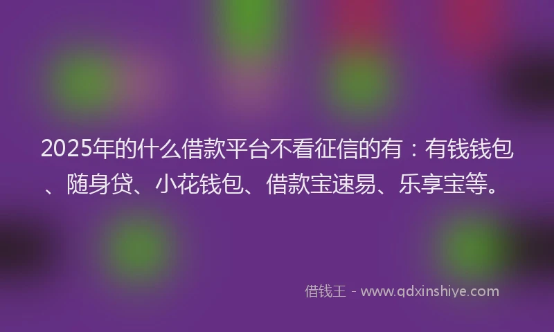 2025年的什么借款平台不看征信的有：有钱钱包、随身贷、小花钱包、借款宝速易、乐享宝等。