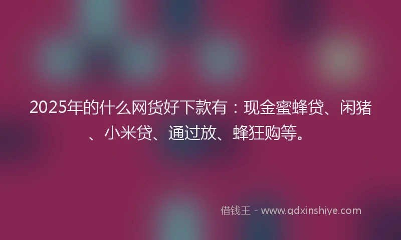 2025年的什么网货好下款有：现金蜜蜂贷、闲猪、小米贷、通过放、蜂狂购等。