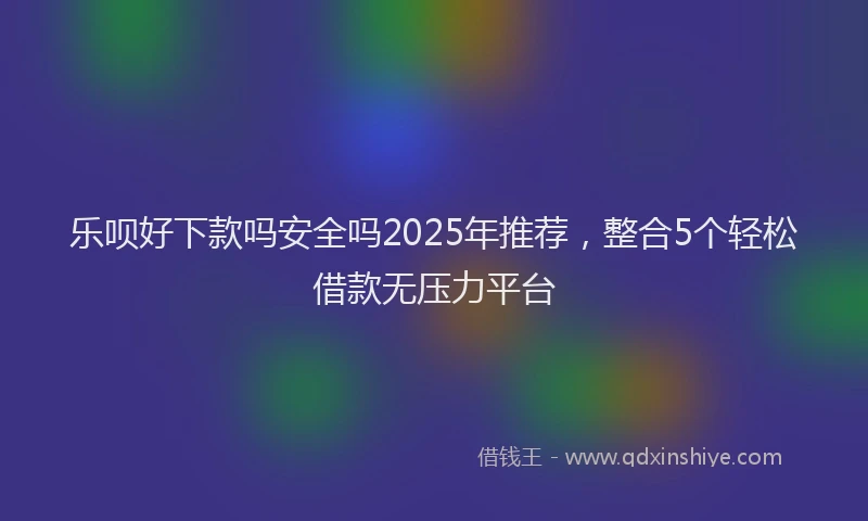 乐呗好下款吗安全吗2025年推荐，整合5个轻松借款无压力平台