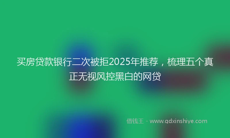 买房贷款银行二次被拒2025年推荐，梳理五个真正无视风控黑白的网贷