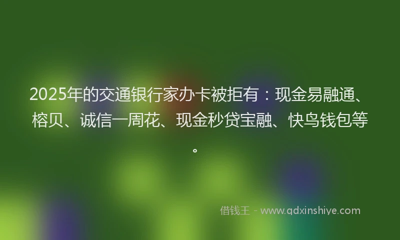 2025年的交通银行家办卡被拒有：现金易融通、榕贝、诚信一周花、现金秒贷宝融、快鸟钱包等。