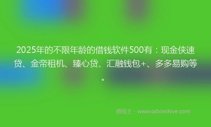 2025年的不限年龄的借钱软件500有：现金侠速贷、金帝租机、臻心贷、汇融钱包+、多多易购等。