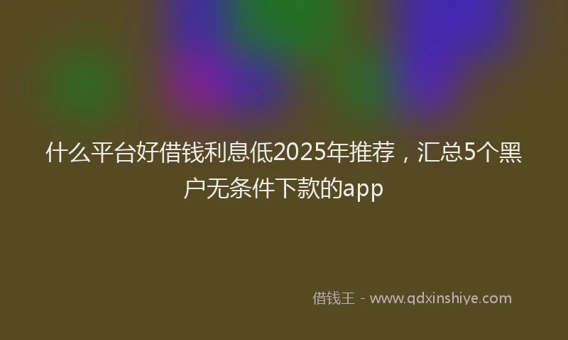 什么平台好借钱利息低2025年推荐，汇总5个黑户无条件下款的app