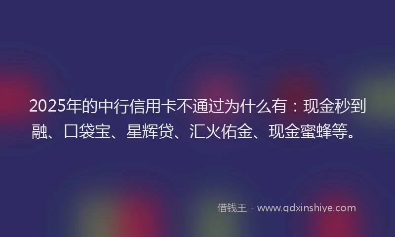 2025年的中行信用卡不通过为什么有：现金秒到融、口袋宝、星辉贷、汇火佑金、现金蜜蜂等。