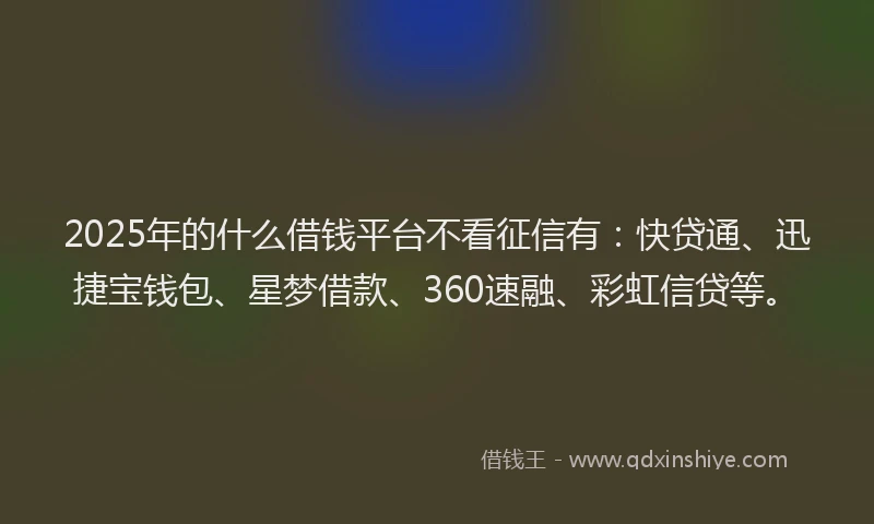 2025年的什么借钱平台不看征信有：快贷通、迅捷宝钱包、星梦借款、360速融、彩虹信贷等。