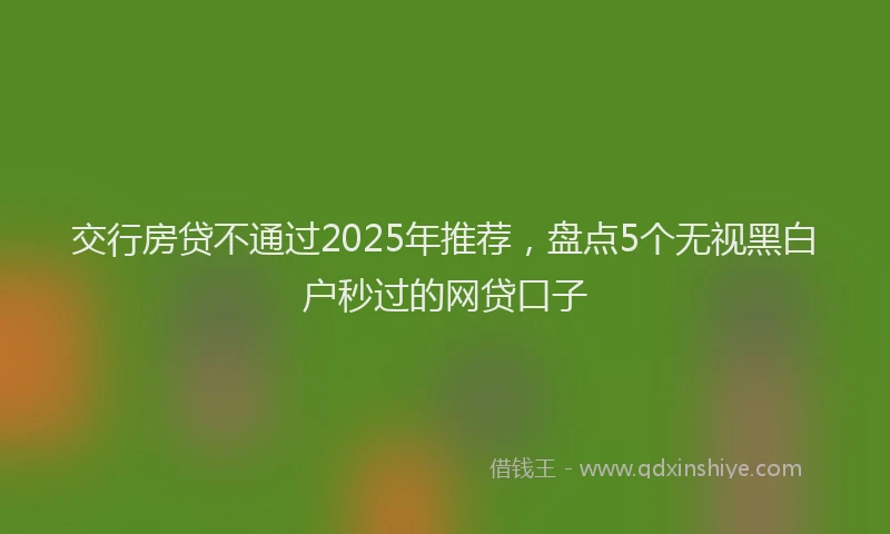 交行房贷不通过2025年推荐，盘点5个无视黑白户秒过的网贷口子