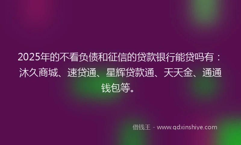2025年的不看负债和征信的贷款银行能贷吗有：沐久商城、速贷通、星辉贷款通、天天金、通通钱包等。