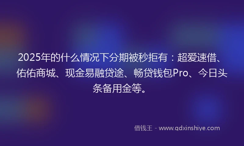 2025年的什么情况下分期被秒拒有：超爱速借、佑佑商城、现金易融贷途、畅贷钱包Pro、今日头条备用金等。