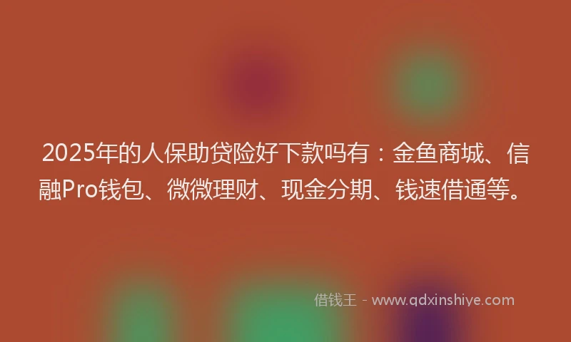 2025年的人保助贷险好下款吗有：金鱼商城、信融Pro钱包、微微理财、现金分期、钱速借通等。