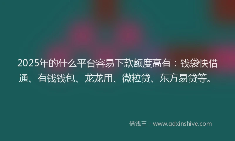 2025年的什么平台容易下款额度高有：钱袋快借通、有钱钱包、龙龙用、微粒贷、东方易贷等。