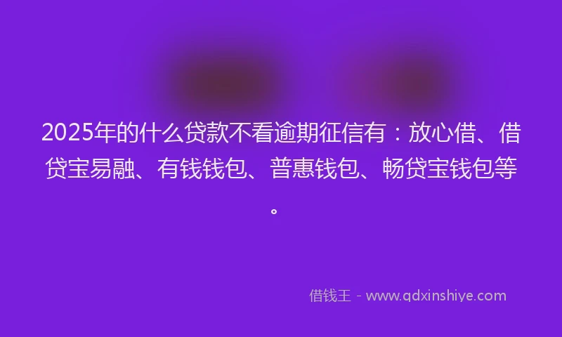 2025年的什么贷款不看逾期征信有：放心借、借贷宝易融、有钱钱包、普惠钱包、畅贷宝钱包等。