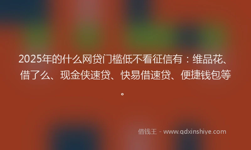 2025年的什么网贷门槛低不看征信有：维品花、借了么、现金侠速贷、快易借速贷、便捷钱包等。