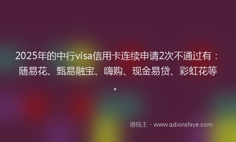 2025年的中行visa信用卡连续申请2次不通过有：随易花、甄易融宝、嗨购、现金易贷、彩虹花等。