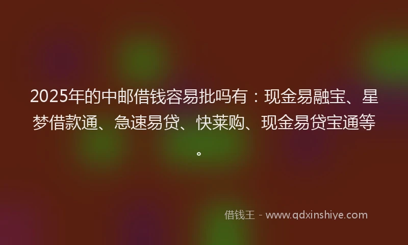 2025年的中邮借钱容易批吗有：现金易融宝、星梦借款通、急速易贷、快莱购、现金易贷宝通等。