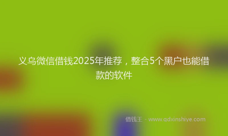义乌微信借钱2025年推荐，整合5个黑户也能借款的软件