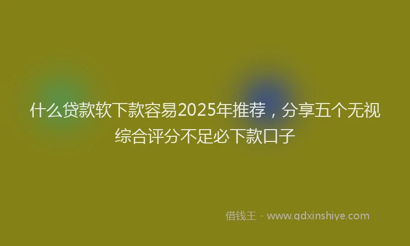 什么贷款软下款容易2025年推荐，分享五个无视综合评分不足必下款口子