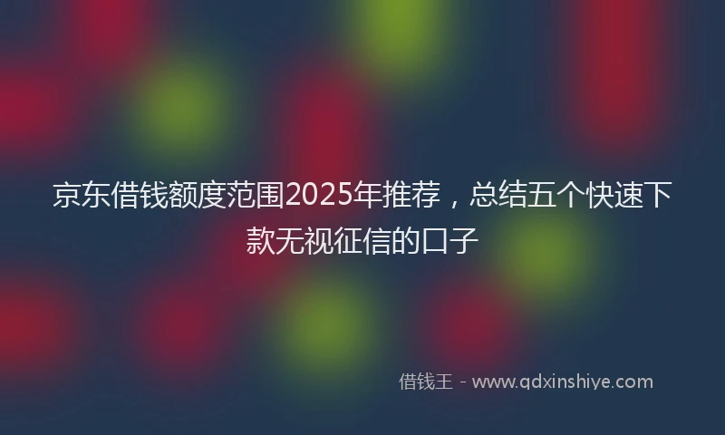京东借钱额度范围2025年推荐，总结五个快速下款无视征信的口子