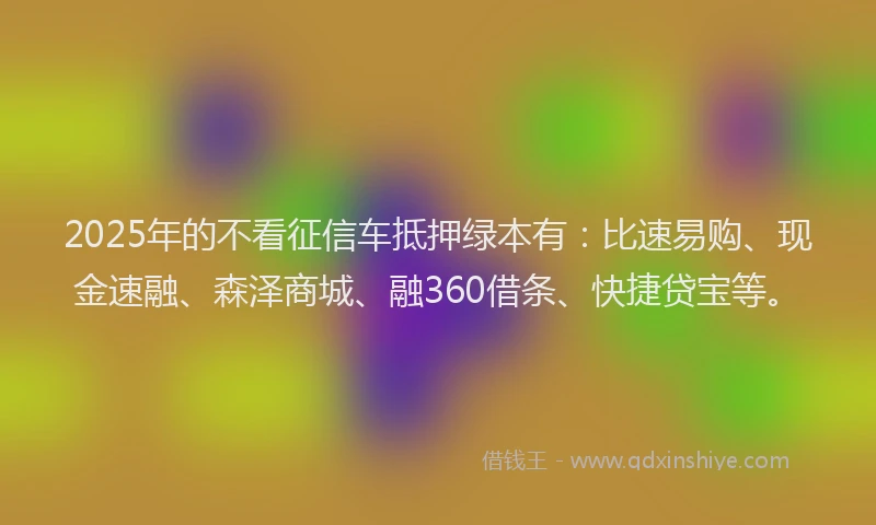 2025年的不看征信车抵押绿本有：比速易购、现金速融、森泽商城、融360借条、快捷贷宝等。