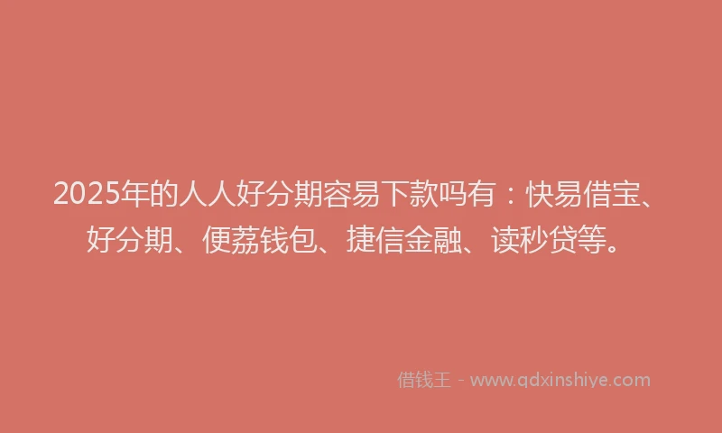 2025年的人人好分期容易下款吗有：快易借宝、好分期、便荔钱包、捷信金融、读秒贷等。
