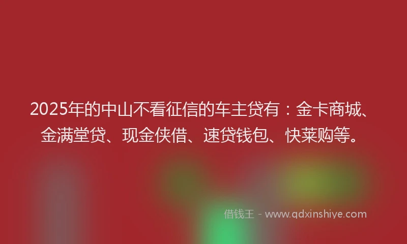 2025年的中山不看征信的车主贷有：金卡商城、金满堂贷、现金侠借、速贷钱包、快莱购等。