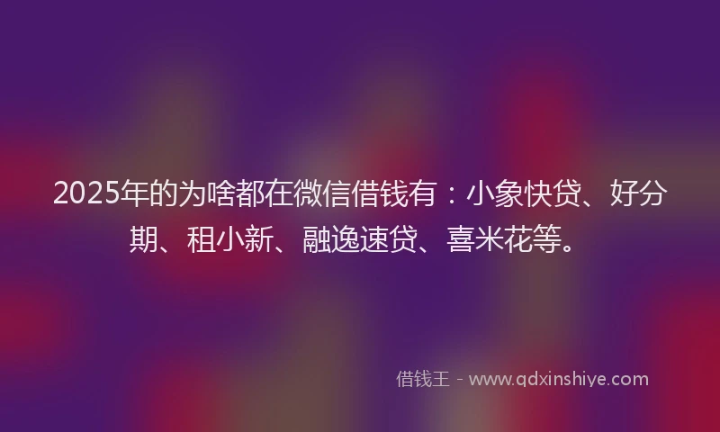 2025年的为啥都在微信借钱有：小象快贷、好分期、租小新、融逸速贷、喜米花等。