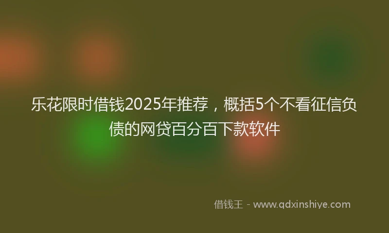 乐花限时借钱2025年推荐，概括5个不看征信负债的网贷百分百下款软件