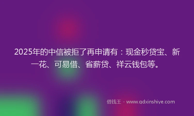2025年的中信被拒了再申请有：现金秒贷宝、新一花、可易借、省薪贷、祥云钱包等。