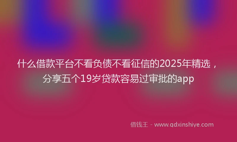 什么借款平台不看负债不看征信的2025年精选，分享五个19岁贷款容易过审批的app