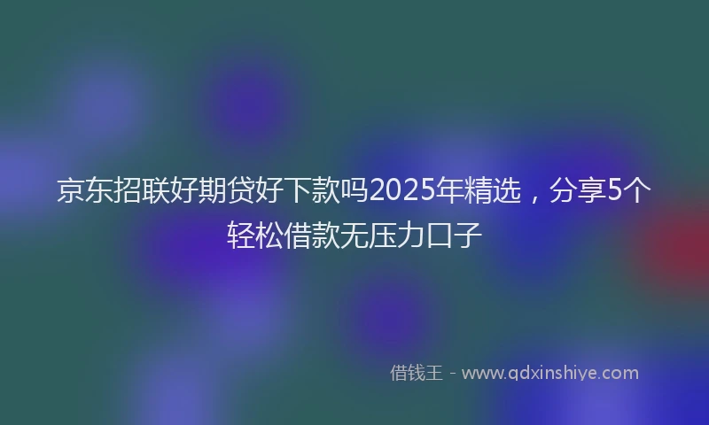 京东招联好期贷好下款吗2025年精选，分享5个轻松借款无压力口子
