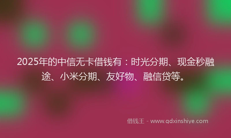 2025年的中信无卡借钱有：时光分期、现金秒融途、小米分期、友好物、融信贷等。