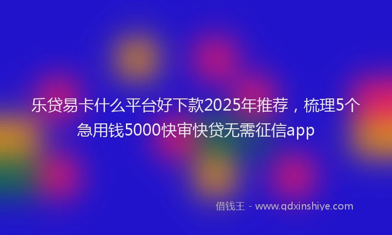 乐贷易卡什么平台好下款2025年推荐，梳理5个急用钱5000快审快贷无需征信app
