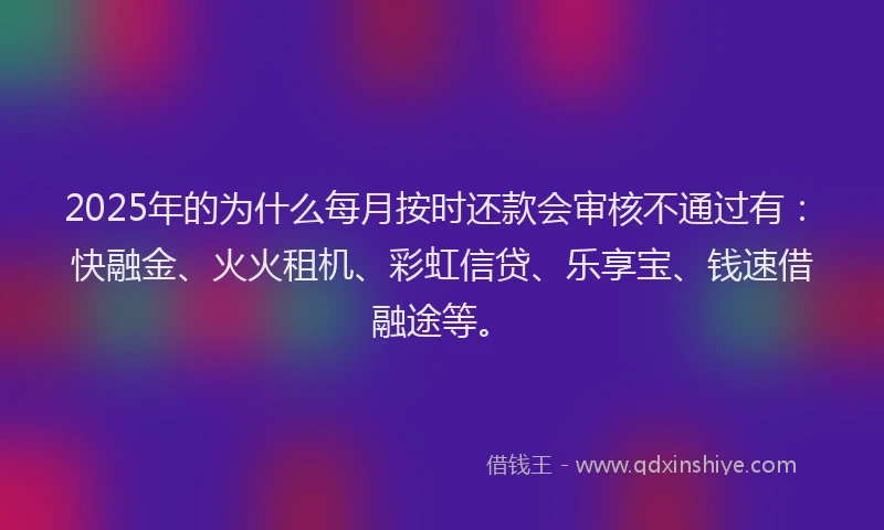 2025年的为什么每月按时还款会审核不通过有：快融金、火火租机、彩虹信贷、乐享宝、钱速借融途等。