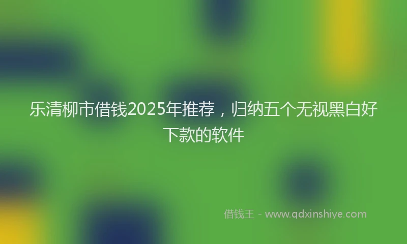 乐清柳市借钱2025年推荐，归纳五个无视黑白好下款的软件