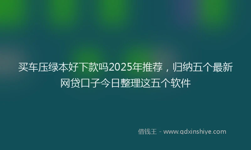 买车压绿本好下款吗2025年推荐，归纳五个最新网贷口子今日整理这五个软件