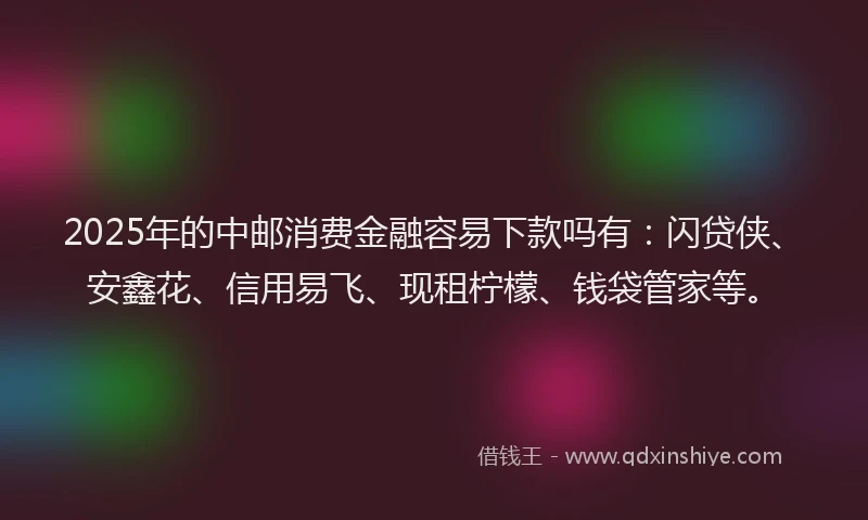 2025年的中邮消费金融容易下款吗有：闪贷侠、安鑫花、信用易飞、现租柠檬、钱袋管家等。