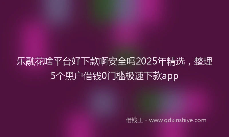 乐融花啥平台好下款啊安全吗2025年精选，整理5个黑户借钱0门槛极速下款app