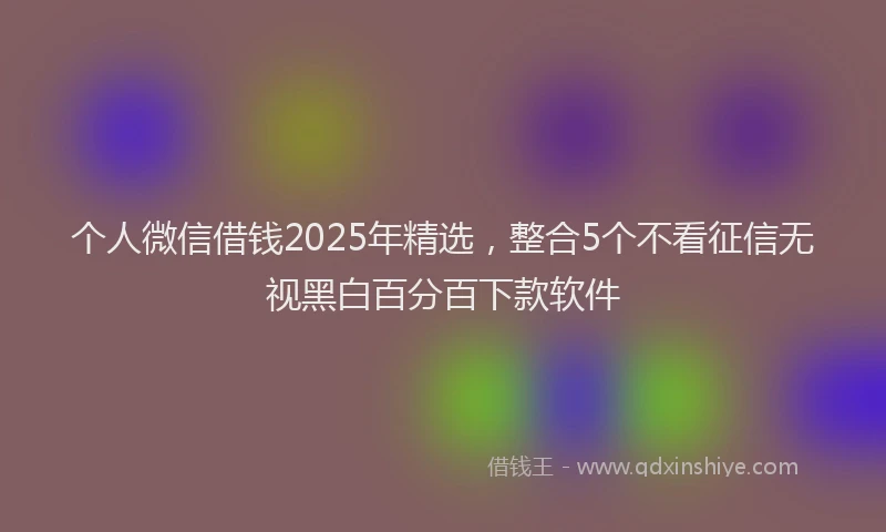 个人微信借钱2025年精选，整合5个不看征信无视黑白百分百下款软件