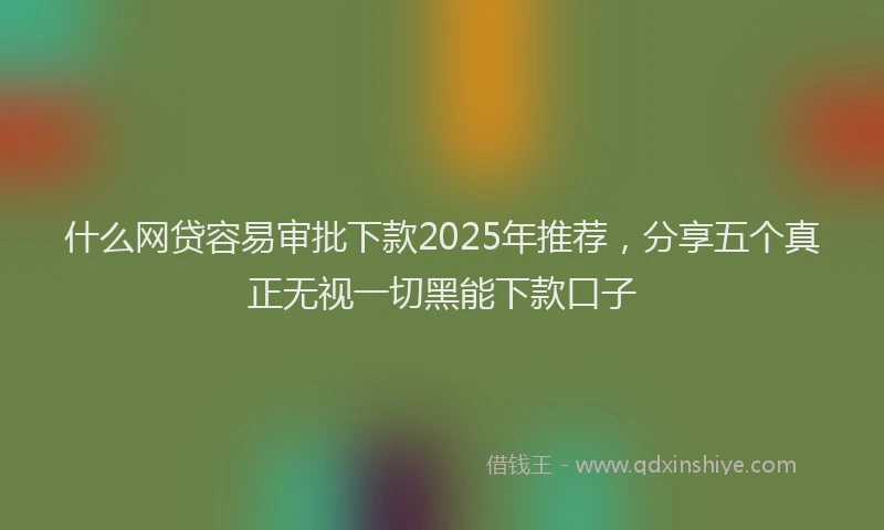 什么网贷容易审批下款2025年推荐，分享五个真正无视一切黑能下款口子