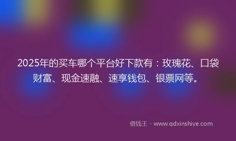 2025年的买车哪个平台好下款有：玫瑰花、口袋财富、现金速融、速享钱包、银票网等。