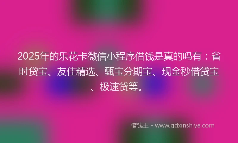 2025年的乐花卡微信小程序借钱是真的吗有：省时贷宝、友佳精选、甄宝分期宝、现金秒借贷宝、极速贷等。