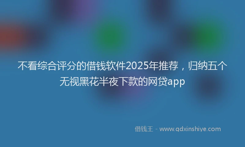 不看综合评分的借钱软件2025年推荐，归纳五个无视黑花半夜下款的网贷app