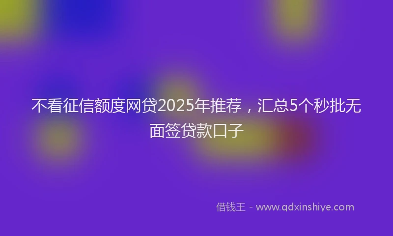 不看征信额度网贷2025年推荐，汇总5个秒批无面签贷款口子