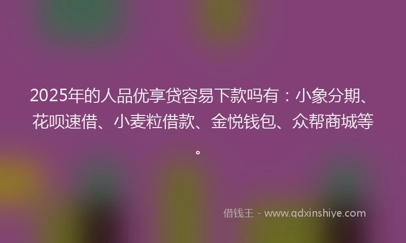 2025年的人品优享贷容易下款吗有：小象分期、花呗速借、小麦粒借款、金悦钱包、众帮商城等。