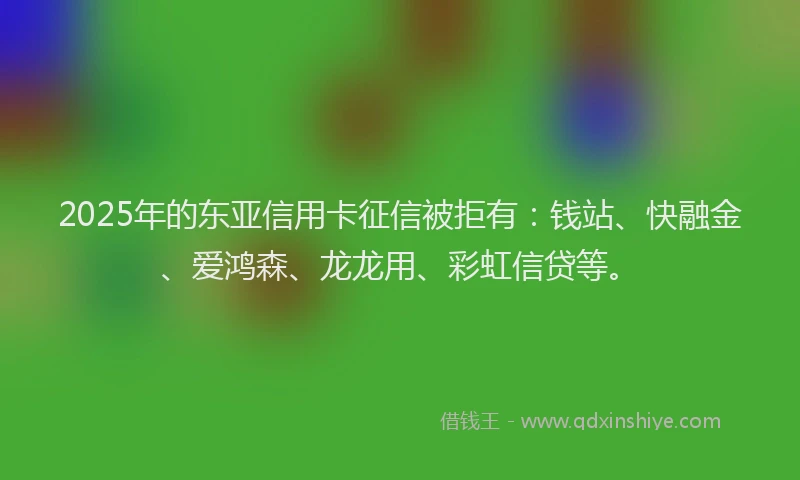 2025年的东亚信用卡征信被拒有：钱站、快融金、爱鸿森、龙龙用、彩虹信贷等。
