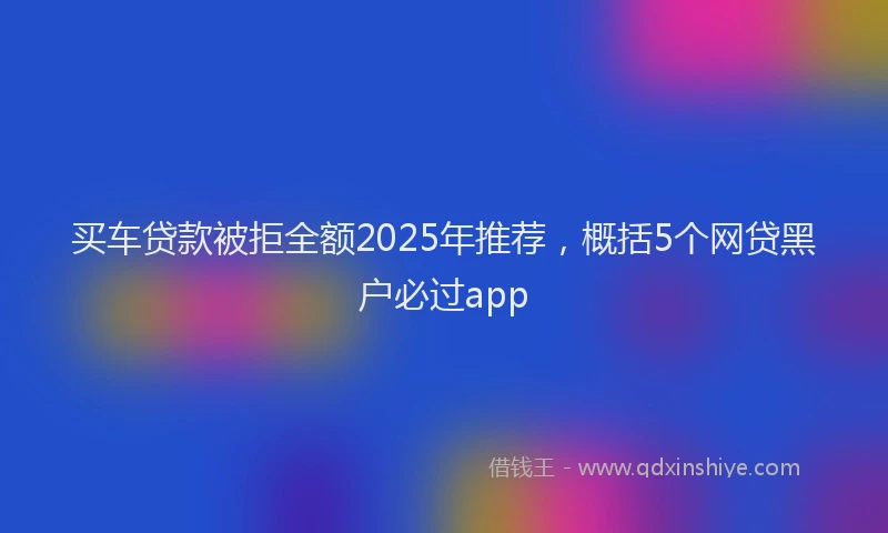 买车贷款被拒全额2025年推荐，概括5个网贷黑户必过app