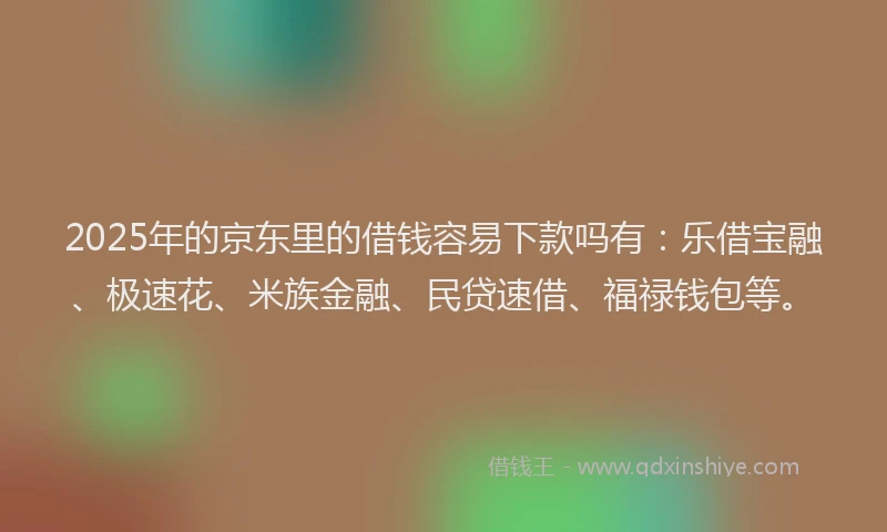 2025年的京东里的借钱容易下款吗有：乐借宝融、极速花、米族金融、民贷速借、福禄钱包等。