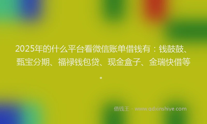 2025年的什么平台看微信账单借钱有：钱鼓鼓、甄宝分期、福禄钱包贷、现金盒子、金瑞快借等。