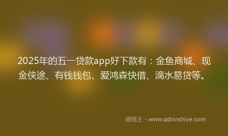 2025年的五一贷款app好下款有：金鱼商城、现金侠途、有钱钱包、爱鸿森快借、滴水易贷等。