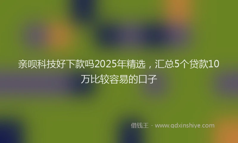 亲呗科技好下款吗2025年精选，汇总5个贷款10万比较容易的口子